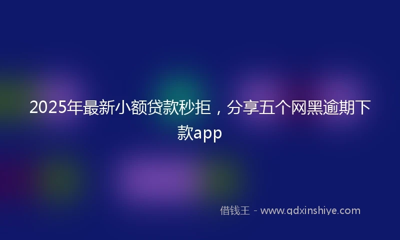 2025年最新小额贷款秒拒，分享五个网黑逾期下款app