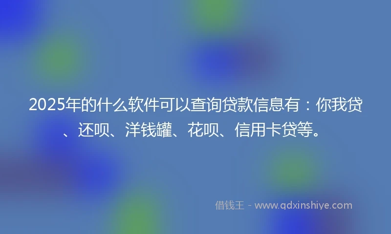 2025年的什么软件可以查询贷款信息有：你我贷、还呗、洋钱罐、花呗、信用卡贷等。