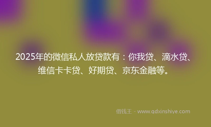 2025年的微信私人放贷款有：你我贷、滴水贷、维信卡卡贷、好期贷、京东金融等。