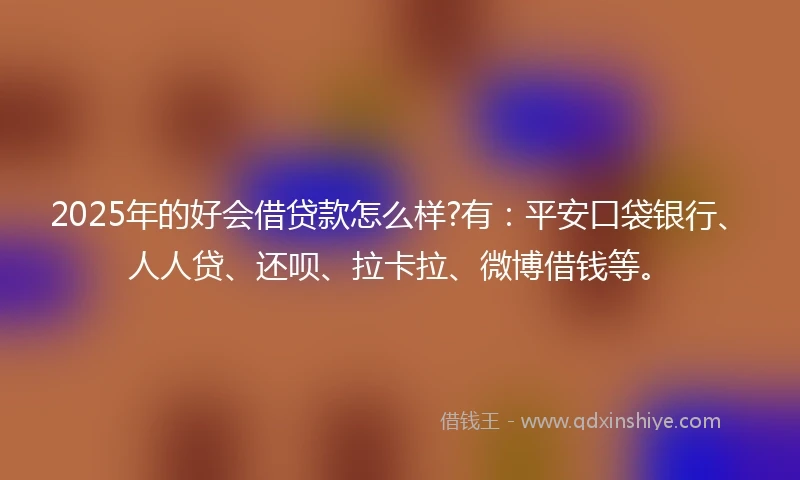 2025年的好会借贷款怎么样?有：平安口袋银行、人人贷、还呗、拉卡拉、微博借钱等。