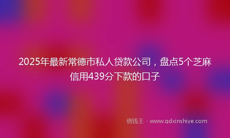2025年最新常德市私人贷款公司，盘点5个芝麻信用439分下款的口子