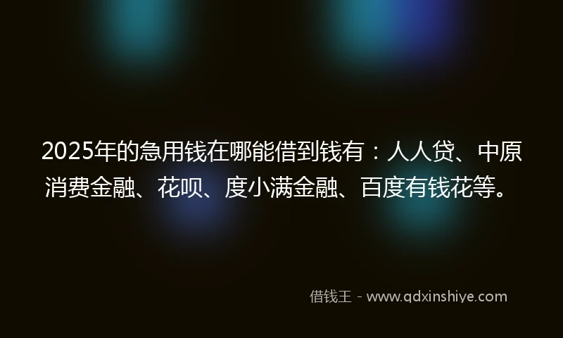 2025年的急用钱在哪能借到钱有：人人贷、中原消费金融、花呗、度小满金融、百度有钱花等。