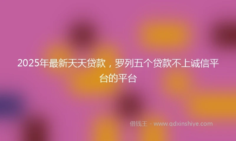 2025年最新天天贷款，罗列五个贷款不上诚信平台的平台