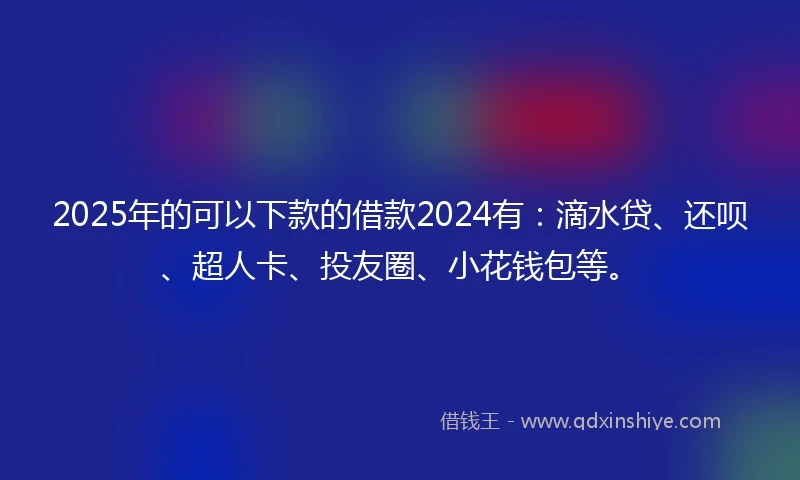 2025年的可以下款的借款2024有：滴水贷、还呗、超人卡、投友圈、小花钱包等。