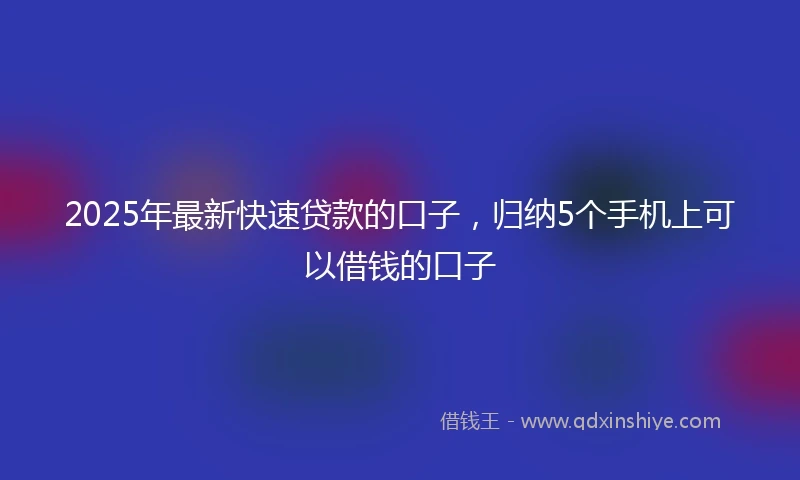 2025年最新快速贷款的口子，归纳5个手机上可以借钱的口子