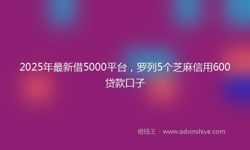2025年最新借5000平台，罗列5个芝麻信用600贷款口子