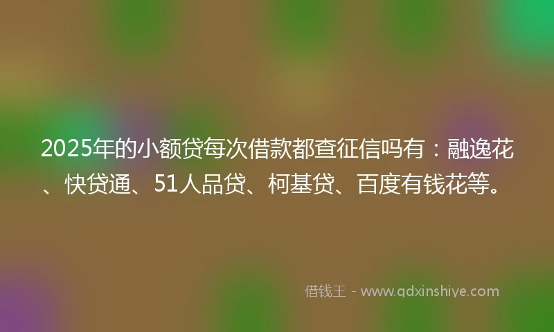 2025年的小额贷每次借款都查征信吗有：融逸花、快贷通、51人品贷、柯基贷、百度有钱花等。