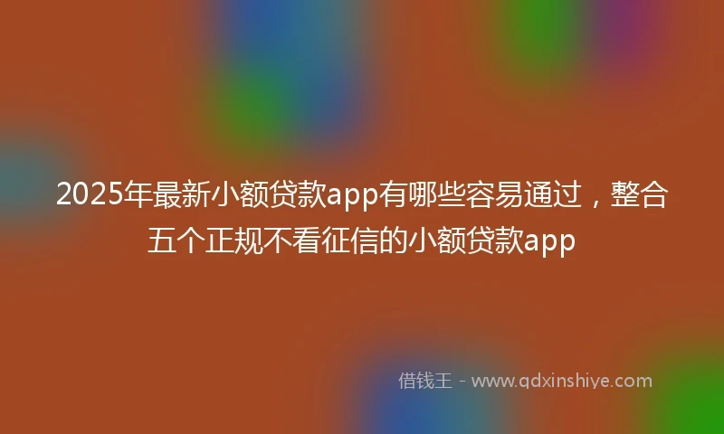 2025年最新小额贷款app有哪些容易通过，整合五个正规不看征信的小额贷款app