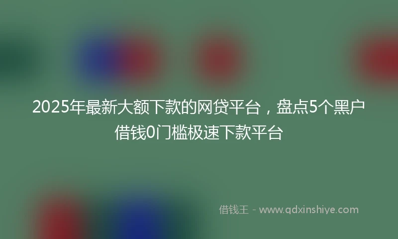 2025年最新大额下款的网贷平台，盘点5个黑户借钱0门槛极速下款平台