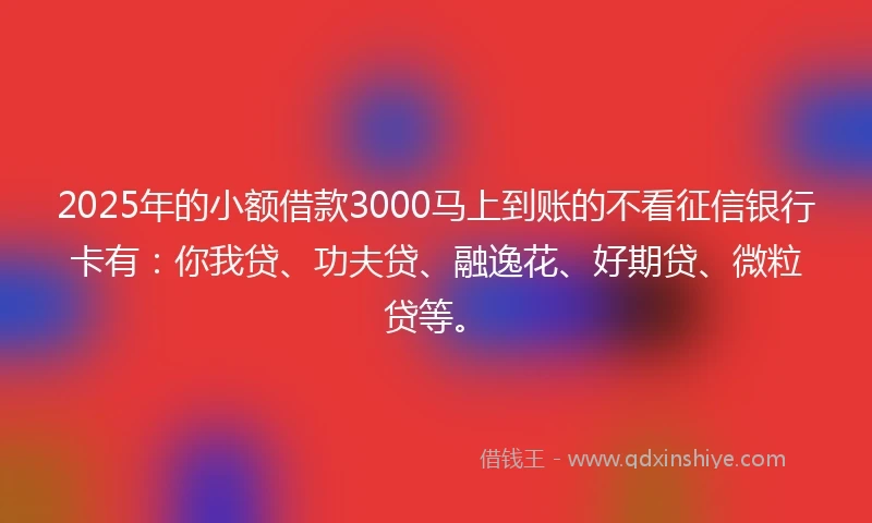 2025年的小额借款3000马上到账的不看征信银行卡有：你我贷、功夫贷、融逸花、好期贷、微粒贷等。
