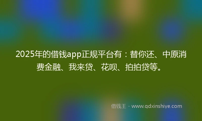 2025年的借钱app正规平台有：替你还、中原消费金融、我来贷、花呗、拍拍贷等。