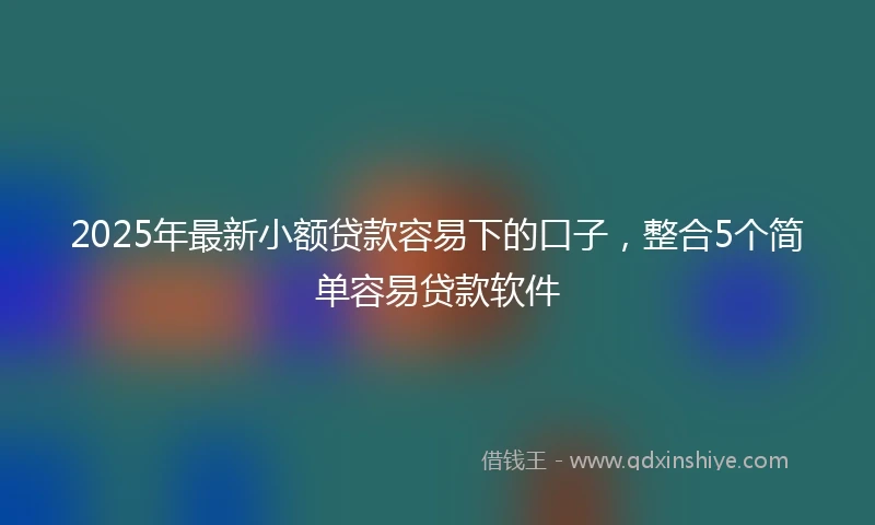 2025年最新小额贷款容易下的口子，整合5个简单容易贷款软件