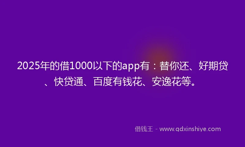 2025年的借1000以下的app有：替你还、好期贷、快贷通、百度有钱花、安逸花等。