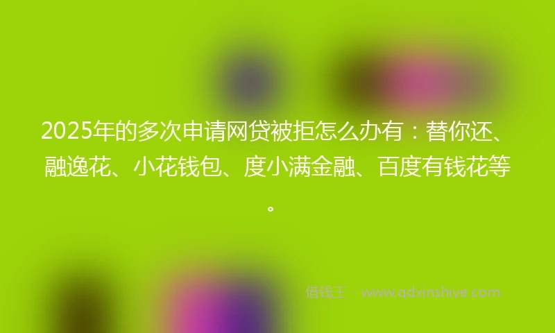 2025年的多次申请网贷被拒怎么办有：替你还、融逸花、小花钱包、度小满金融、百度有钱花等。