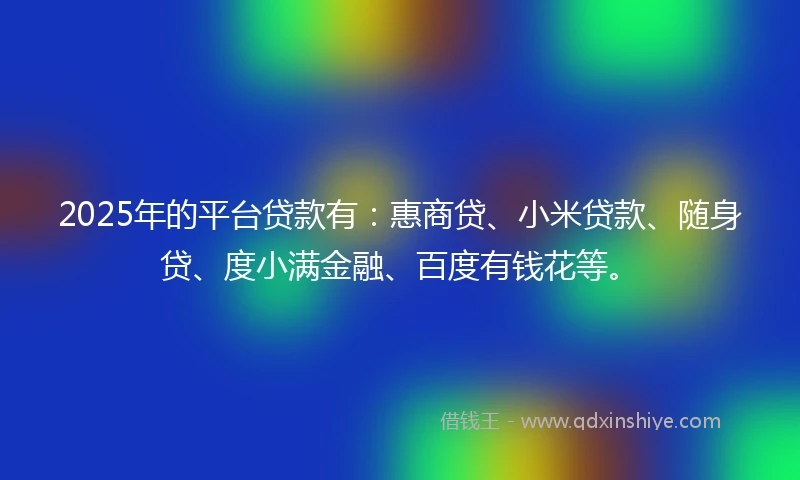 2025年的平台贷款有：惠商贷、小米贷款、随身贷、度小满金融、百度有钱花等。