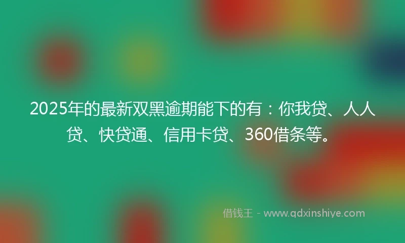 2025年的最新双黑逾期能下的有：你我贷、人人贷、快贷通、信用卡贷、360借条等。