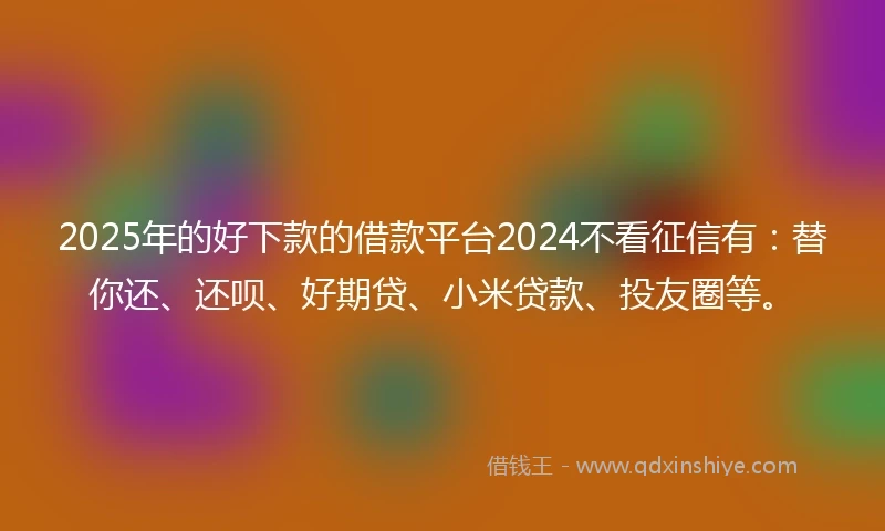 2025年的好下款的借款平台2024不看征信有：替你还、还呗、好期贷、小米贷款、投友圈等。