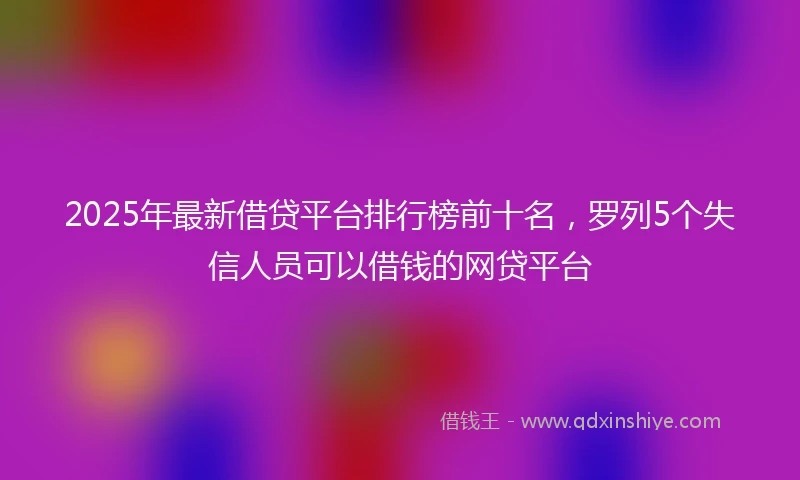 2025年最新借贷平台排行榜前十名，罗列5个失信人员可以借钱的网贷平台
