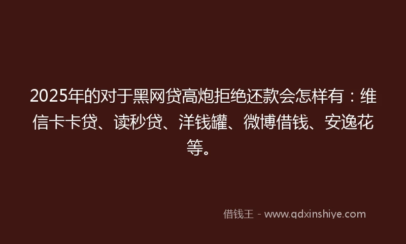 2025年的对于黑网贷高炮拒绝还款会怎样有：维信卡卡贷、读秒贷、洋钱罐、微博借钱、安逸花等。