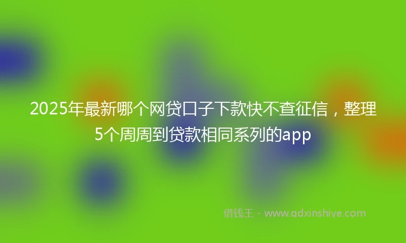 2025年最新哪个网贷口子下款快不查征信，整理5个周周到贷款相同系列的app
