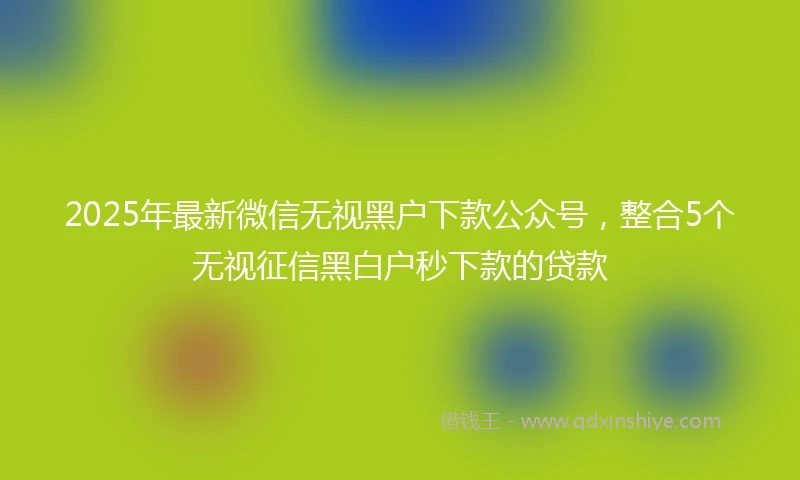 2025年最新微信无视黑户下款公众号，整合5个无视征信黑白户秒下款的贷款