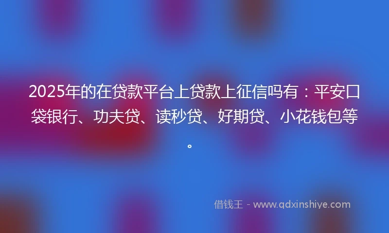2025年的在贷款平台上贷款上征信吗有：平安口袋银行、功夫贷、读秒贷、好期贷、小花钱包等。
