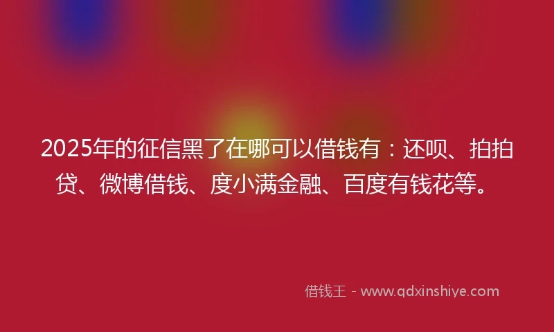 2025年的征信黑了在哪可以借钱有：还呗、拍拍贷、微博借钱、度小满金融、百度有钱花等。