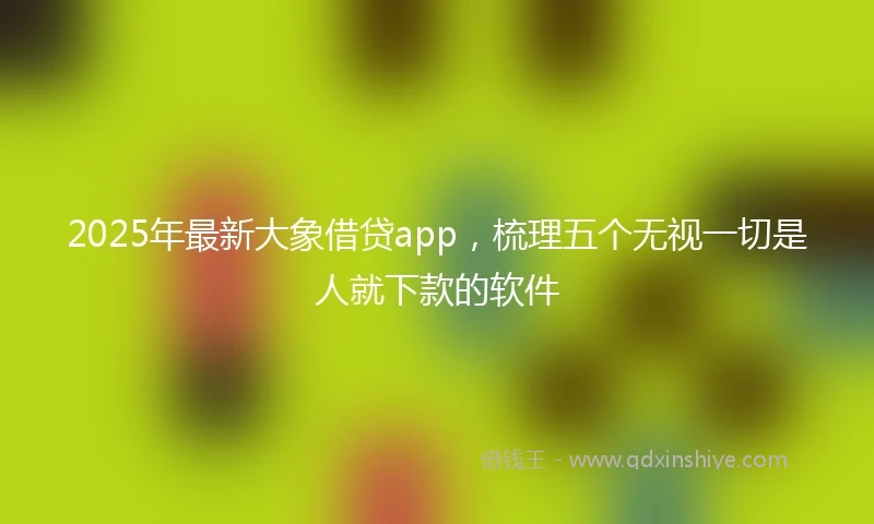 2025年最新大象借贷app，梳理五个无视一切是人就下款的软件