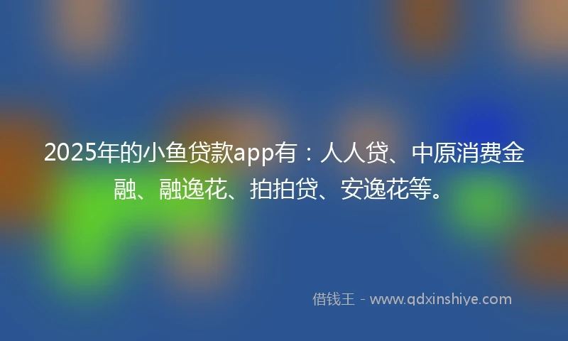 2025年的小鱼贷款app有：人人贷、中原消费金融、融逸花、拍拍贷、安逸花等。