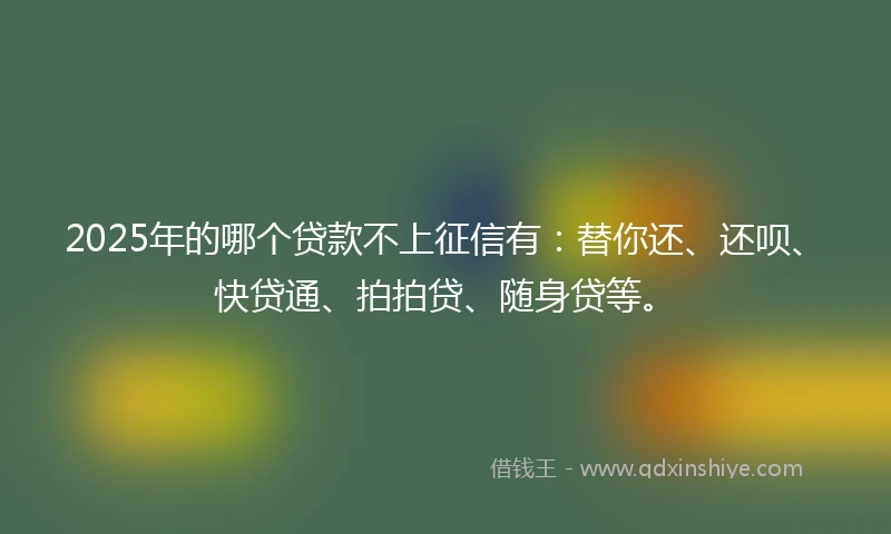 2025年的哪个贷款不上征信有：替你还、还呗、快贷通、拍拍贷、随身贷等。