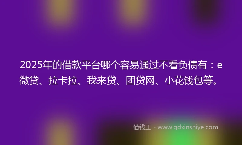 2025年的借款平台哪个容易通过不看负债有：e微贷、拉卡拉、我来贷、团贷网、小花钱包等。