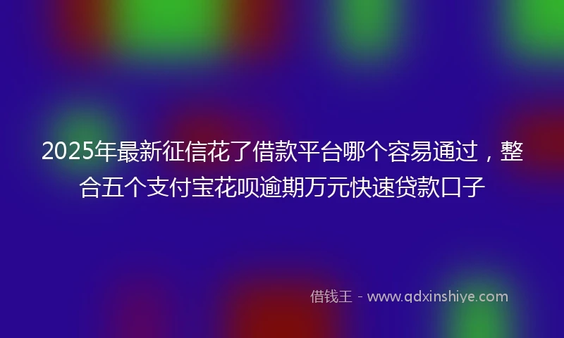 2025年最新征信花了借款平台哪个容易通过，整合五个支付宝花呗逾期万元快速贷款口子
