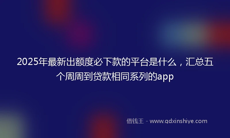 2025年最新出额度必下款的平台是什么，汇总五个周周到贷款相同系列的app
