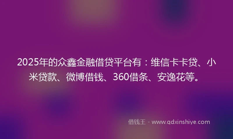 2025年的众鑫金融借贷平台有：维信卡卡贷、小米贷款、微博借钱、360借条、安逸花等。