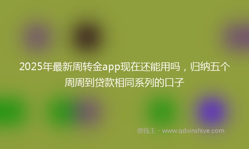 2025年最新周转金app现在还能用吗，归纳五个周周到贷款相同系列的口子
