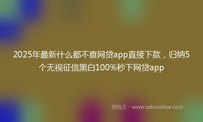 2025年最新什么都不查网贷app直接下款，归纳5个无视征信黑白100%秒下网贷app