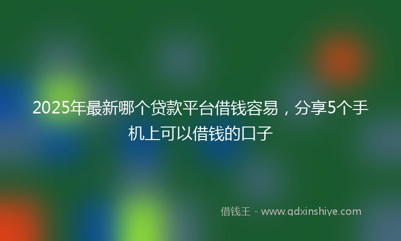 2025年最新哪个贷款平台借钱容易，分享5个手机上可以借钱的口子