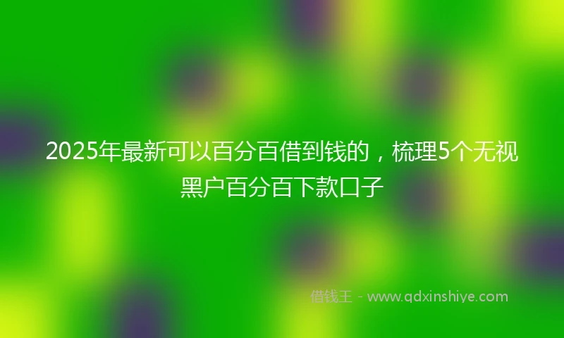 2025年最新可以百分百借到钱的，梳理5个无视黑户百分百下款口子