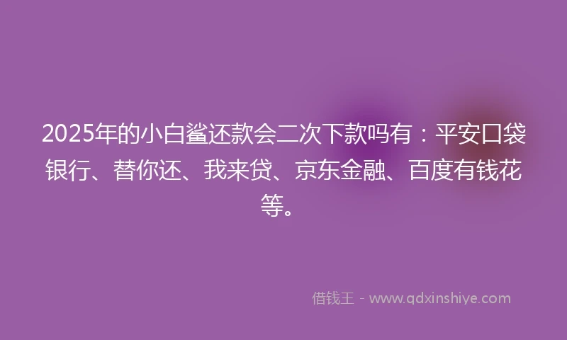 2025年的小白鲨还款会二次下款吗有：平安口袋银行、替你还、我来贷、京东金融、百度有钱花等。