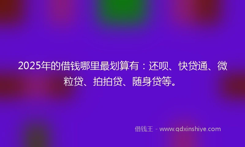 2025年的借钱哪里最划算有：还呗、快贷通、微粒贷、拍拍贷、随身贷等。