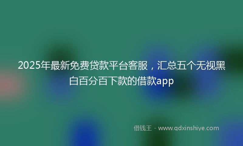 2025年最新免费贷款平台客服，汇总五个无视黑白百分百下款的借款app