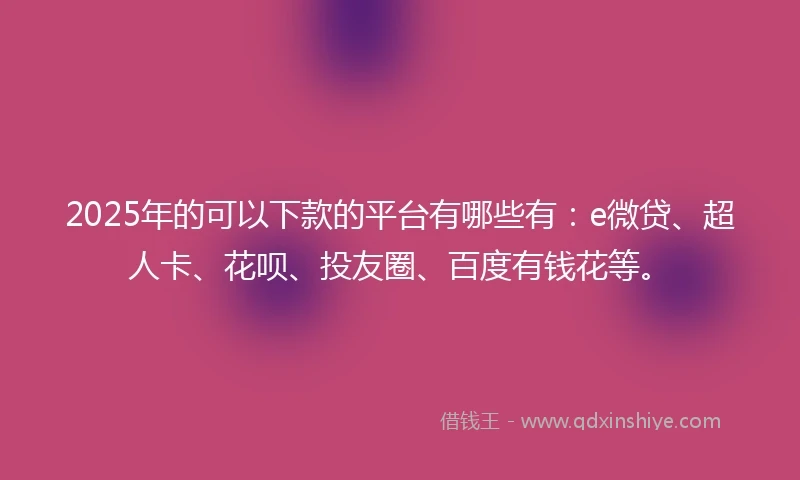 2025年的可以下款的平台有哪些有：e微贷、超人卡、花呗、投友圈、百度有钱花等。