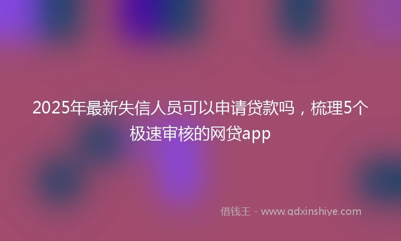 2025年最新失信人员可以申请贷款吗，梳理5个极速审核的网贷app