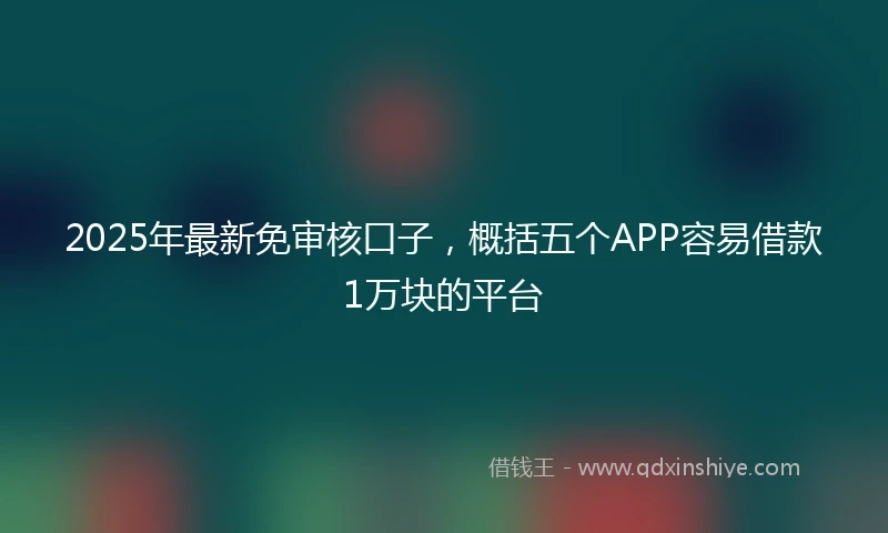 2025年最新免审核口子，概括五个APP容易借款1万块的平台