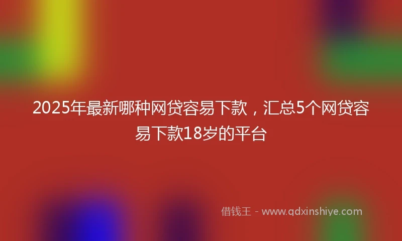 2025年最新哪种网贷容易下款，汇总5个网贷容易下款18岁的平台