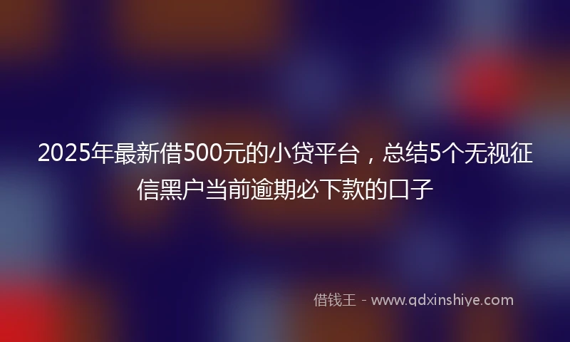 2025年最新借500元的小贷平台，总结5个无视征信黑户当前逾期必下款的口子
