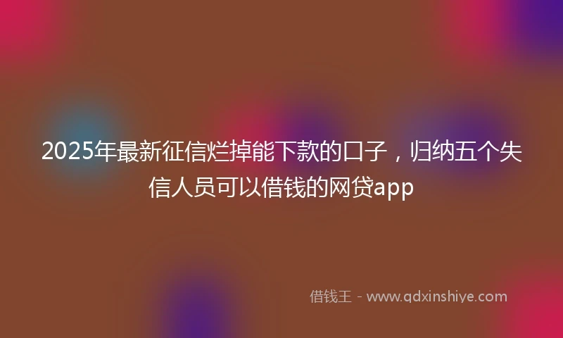 2025年最新征信烂掉能下款的口子，归纳五个失信人员可以借钱的网贷app