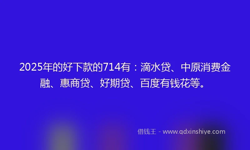 2025年的好下款的714有：滴水贷、中原消费金融、惠商贷、好期贷、百度有钱花等。