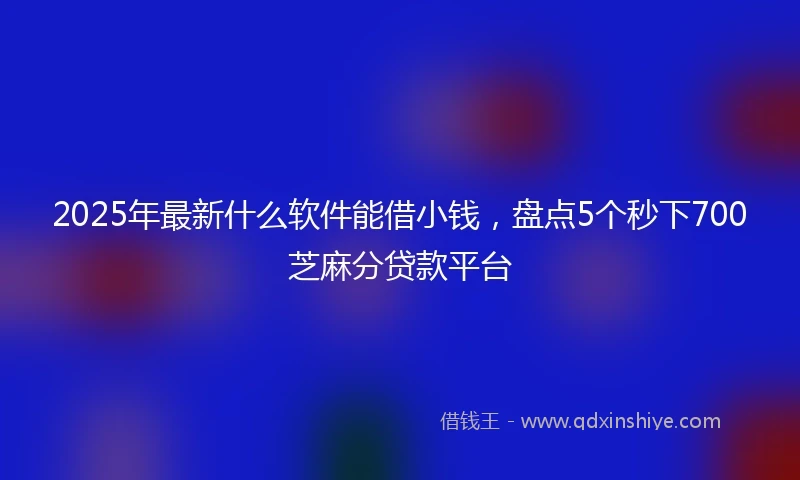 2025年最新什么软件能借小钱，盘点5个秒下700芝麻分贷款平台
