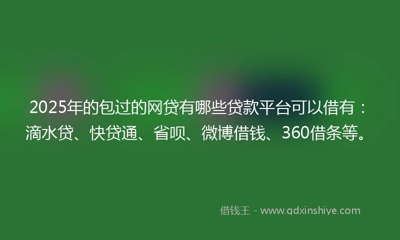 2025年的包过的网贷有哪些贷款平台可以借有：滴水贷、快贷通、省呗、微博借钱、360借条等。